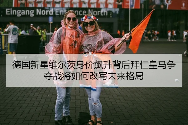 德国新星维尔茨身价飙升背后拜仁皇马争夺战将如何改写未来格局