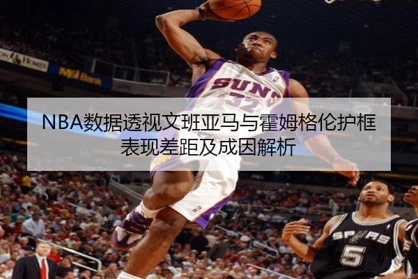NBA数据透视文班亚马与霍姆格伦护框表现差距及成因解析