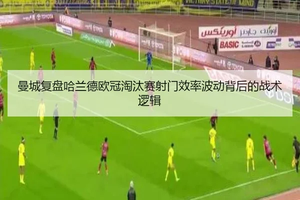 曼城复盘哈兰德欧冠淘汰赛射门效率波动背后的战术逻辑
