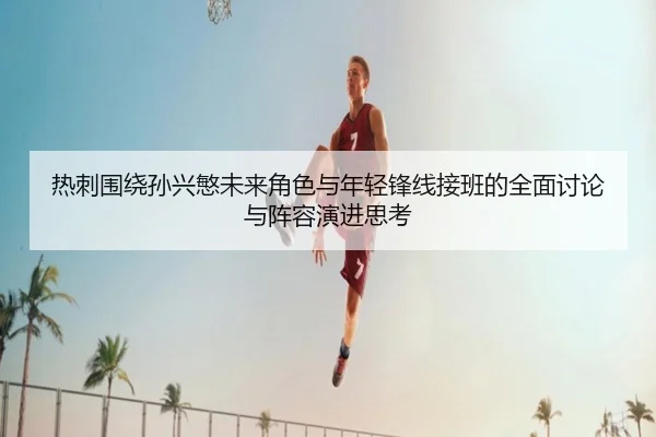 热刺围绕孙兴慜未来角色与年轻锋线接班的全面讨论与阵容演进思考