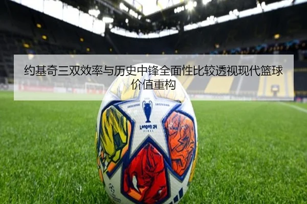 约基奇三双效率与历史中锋全面性比较透视现代篮球价值重构
