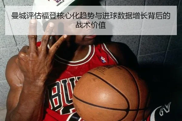 曼城评估福登核心化趋势与进球数据增长背后的战术价值