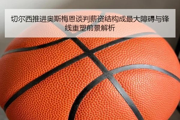 切尔西推进奥斯梅恩谈判薪资结构成最大障碍与锋线重塑前景解析